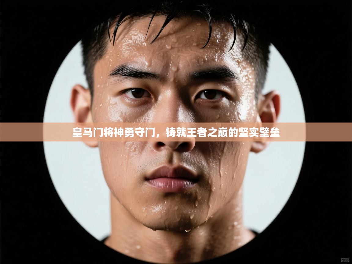 皇马门将神勇守门，铸就王者之巅的坚实壁垒